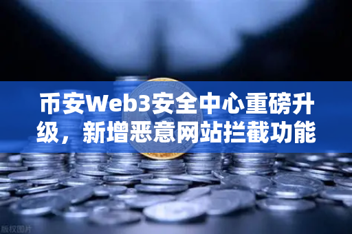 币安Web3安全中心重磅升级，新增恶意网站拦截功能，为你的数字资产保驾护航