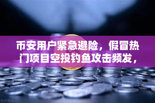 币安用户紧急避险，假冒热门项目空投钓鱼攻击频发，你的钱包还安全吗？