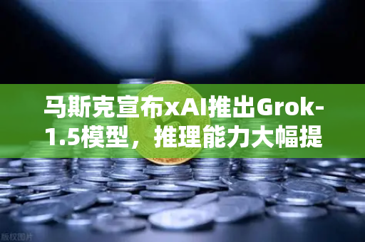 马斯克宣布xAI推出Grok-1.5模型，推理能力大幅提升，AI赛道再掀波澜