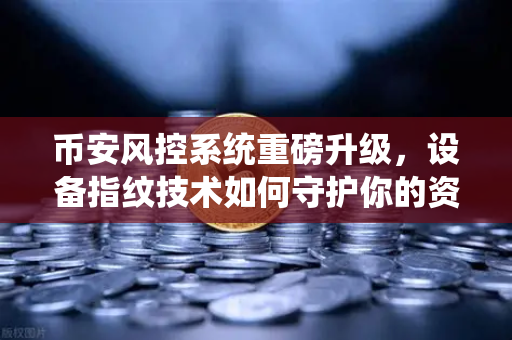 币安风控系统重磅升级，设备指纹技术如何守护你的资产安全？