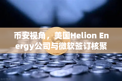 币安视角，美国Helion Energy公司与微软签订核聚变供电协议，能源革命或引爆加密市场新叙事