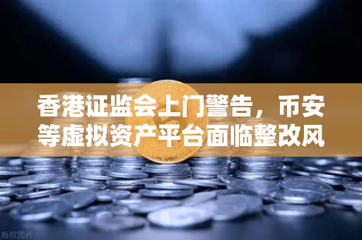 香港证监会上门警告，币安等虚拟资产平台面临整改风暴，投资者该何去何从？