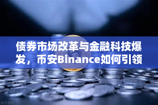 债券市场改革与金融科技爆发，币安Binance如何引领CPO龙头新浪潮？