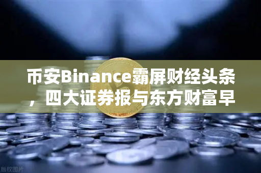 币安Binance霸屏财经头条，四大证券报与东方财富早餐的加密风向标