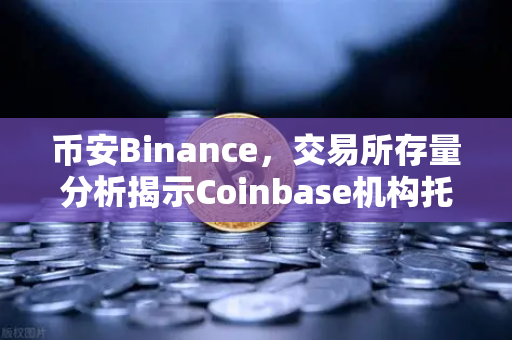 币安Binance，交易所存量分析揭示Coinbase机构托管量逆势增长，长线信心犹在