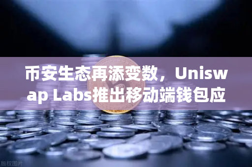 币安生态再添变数，Uniswap Labs推出移动端钱包应用，内置DApp浏览器引爆DeFi新战场