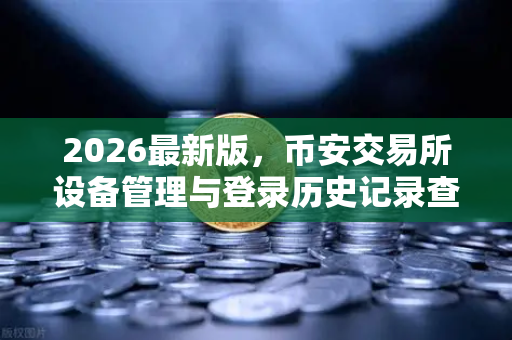 2026最新版，币安交易所设备管理与登录历史记录查询—安全交易从掌控细节开始