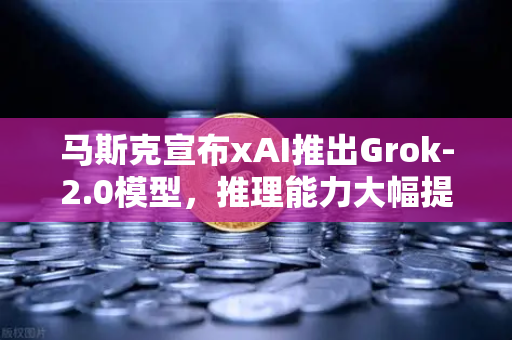 马斯克宣布xAI推出Grok-2.0模型，推理能力大幅提升，AI竞赛再掀波澜