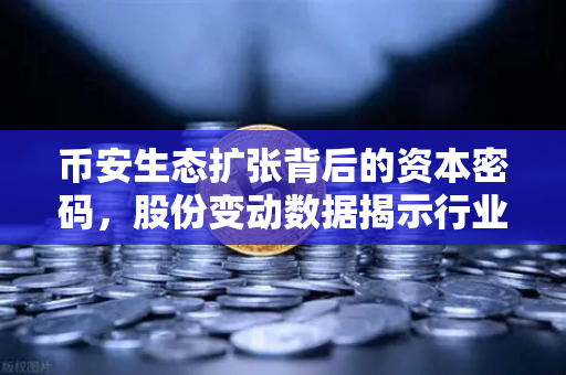 币安生态扩张背后的资本密码，股份变动数据揭示行业新格局