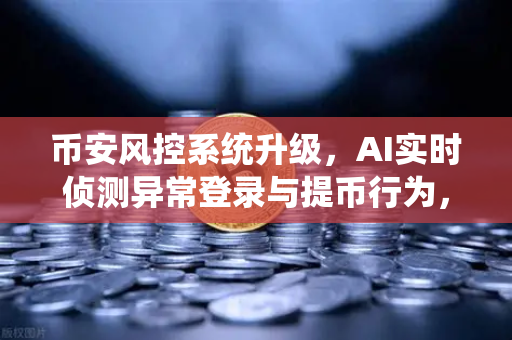 币安风控系统升级，AI实时侦测异常登录与提币行为，用户资产安全再上新台阶