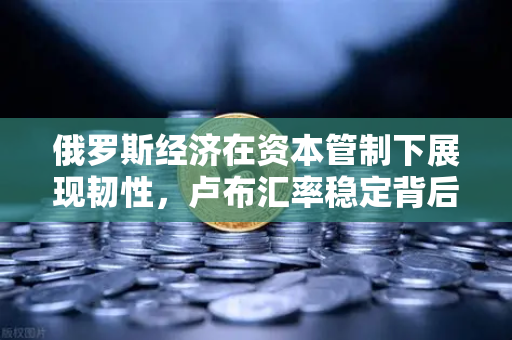 俄罗斯经济在资本管制下展现韧性，卢布汇率稳定背后藏着什么秘密？