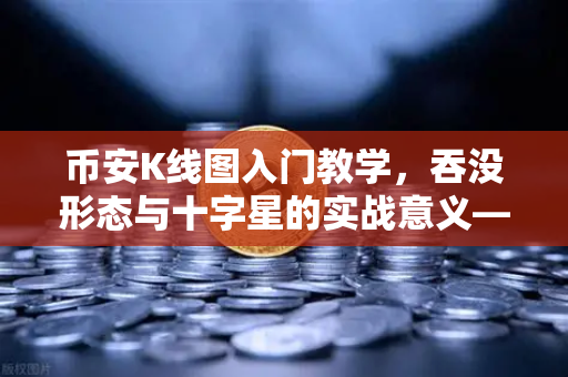 币安K线图入门教学，吞没形态与十字星的实战意义—从零看懂币安交易密码