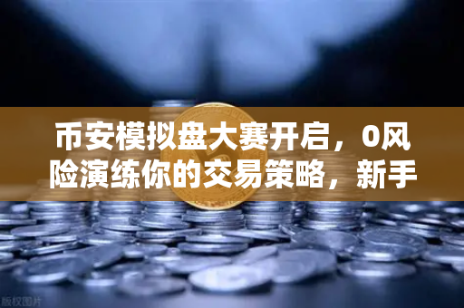 币安模拟盘大赛开启，0风险演练你的交易策略，新手老手都该试试