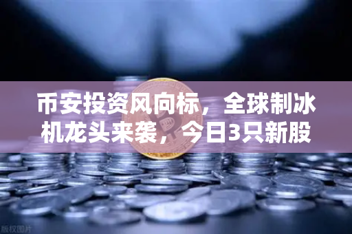 币安投资风向标，全球制冰机龙头来袭，今日3只新股申购不容错过