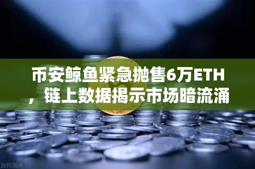币安鲸鱼紧急抛售6万ETH，链上数据揭示市场暗流涌动