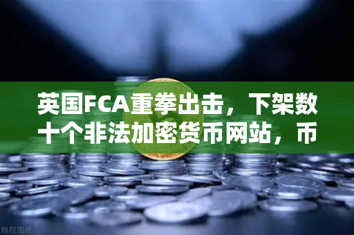 英国FCA重拳出击，下架数十个非法加密货币网站，币安合规之路如何走？
