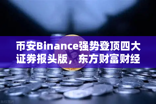 币安Binance强势登顶四大证券报头版，东方财富财经早餐解读加密货币新纪元