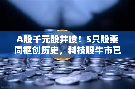 A股千元股井喷！5只股票同框创历史，科技股牛市已来？币安Binance怎么看