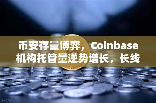 币安存量博弈，Coinbase机构托管量逆势增长，长线信心为何犹在？