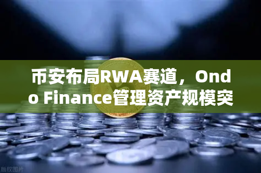 币安布局RWA赛道，Ondo Finance管理资产规模突破5亿，现实世界资产迎来爆发期