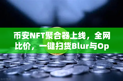 币安NFT聚合器上线，全网比价，一键扫货Blur与OpenSea，这波操作太香了！