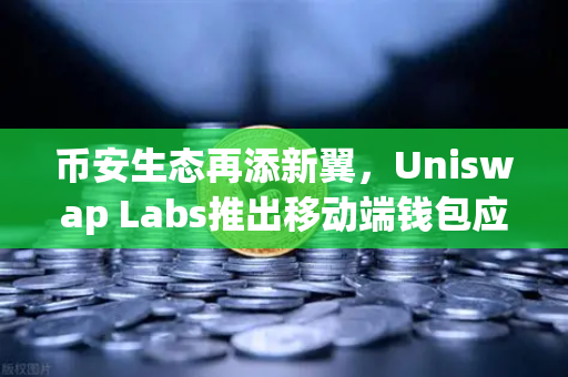 币安生态再添新翼，Uniswap Labs推出移动端钱包应用，内置DApp浏览器如何重塑DeFi体验？