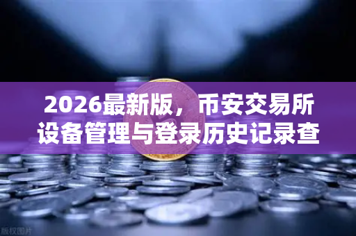 2026最新版，币安交易所设备管理与登录历史记录查询—全方位守护你的数字资产安全