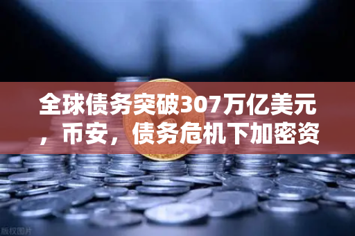 全球债务突破307万亿美元，币安，债务危机下加密资产的避险逻辑